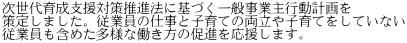 次世代育成支援対策推進法に基づく一般事業主行動計画を 策定しました。従業員の仕事と子育ての両立や子育てをしていない 従業員も含めた多様な働き方の促進を応援します。