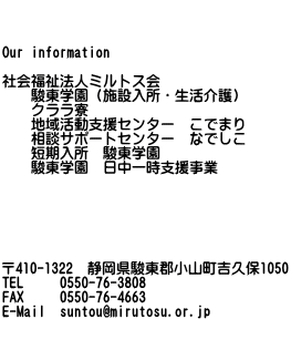    Our information  社会福祉法人ミルトス会 　　駿東学園（施設入所・生活介護） 　　共同生活介護　クララ寮 　　地域活動支援センター　こでまり 　　相談サポートセンター　なでしこ 　　短期入所　駿東学園 　　駿東学園　日中一時支援事業       〒410-1322　静岡県駿東郡小山町吉久保1050 TEL　   0550-76-3808 FAX　   0550-76-4663 E-Mail  mirutosu@shizuokanet.ne.jp  