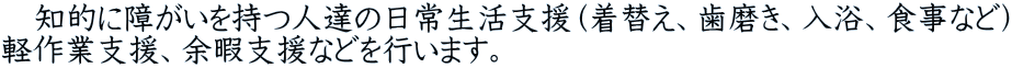 　知的に障がいを持つ人達の日常生活支援（着替え、歯磨き、入浴、食事など） 軽作業支援、余暇支援などを行います。