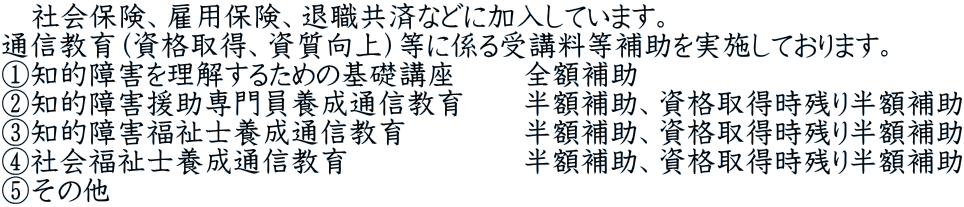 　社会保険、雇用保険、退職共済などに加入しています。 通信教育（資格取得、資質向上）等に係る受講料等補助を実施しております。 ①知的障害を理解するための基礎講座 　　全額補助 ②知的障害援助専門員養成通信教育　　半額補助、資格取得時残り半額補助 ③知的障害福祉士養成通信教育　　　　半額補助、資格取得時残り半額補助 ④社会福祉士養成通信教育　　　　　　半額補助、資格取得時残り半額補助 ⑤その他　