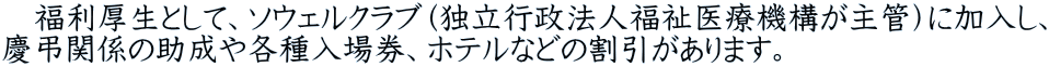 　福利厚生として、ソウェルクラブ（独立行政法人福祉医療機構が主管）に加入し、 慶弔関係の助成や各種入場券、ホテルなどの割引があります。