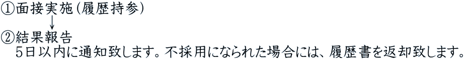 ①面接実施（履歴持参） 　　　↓ ②結果報告 　5日以内に通知致します。不採用になられた場合には、履歴書を返却致します。