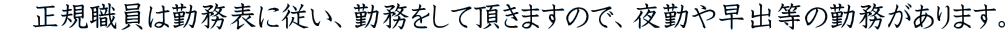 　正規職員は勤務表に従い、勤務をして頂きますので、夜勤や早出等の勤務があります。